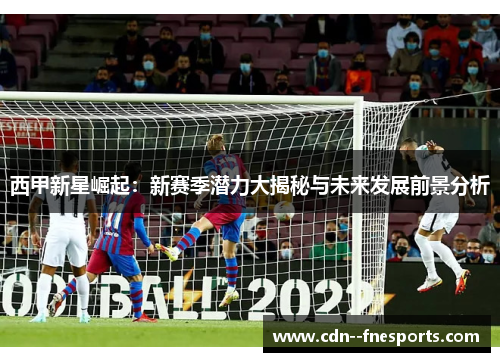 西甲新星崛起：新赛季潜力大揭秘与未来发展前景分析
