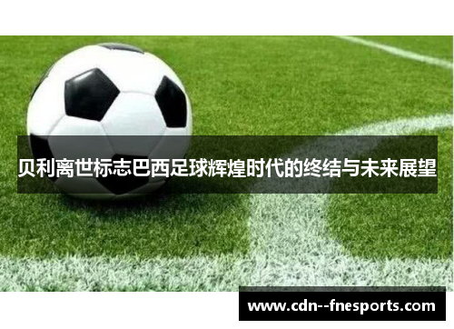 贝利离世标志巴西足球辉煌时代的终结与未来展望