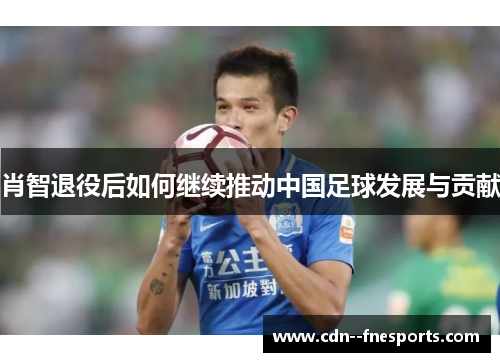 肖智退役后如何继续推动中国足球发展与贡献 肖智退役后如何继续推动中国足球发展与贡献