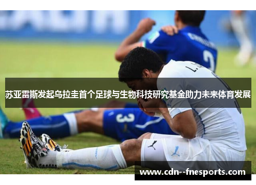 苏亚雷斯发起乌拉圭首个足球与生物科技研究基金助力未来体育发展 苏亚雷斯发起乌拉圭首个足球与生物科技研究基金助力未来体育发展