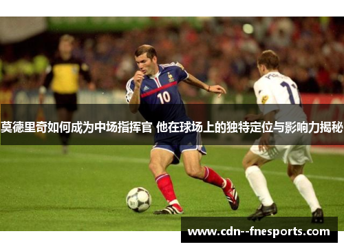 莫德里奇如何成为中场指挥官 他在球场上的独特定位与影响力揭秘 莫德里奇如何成为中场指挥官 他在球场上的独特定位与影响力揭秘