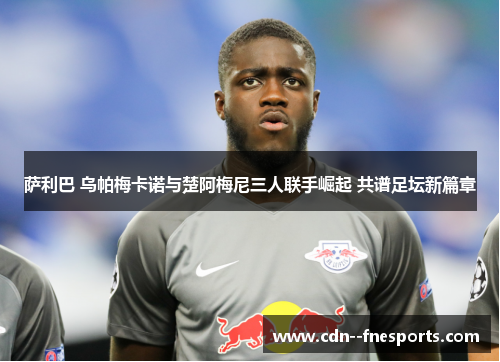 萨利巴 乌帕梅卡诺与楚阿梅尼三人联手崛起 共谱足坛新篇章 萨利巴 乌帕梅卡诺与楚阿梅尼三人联手崛起 共谱足坛新篇章
