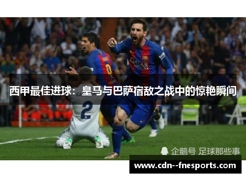 西甲最佳进球：皇马与巴萨宿敌之战中的惊艳瞬间