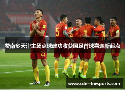 费南多天津主场点球建功收获国足首球喜迎新起点