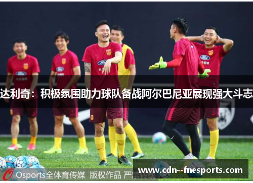 达利奇：积极氛围助力球队备战阿尔巴尼亚展现强大斗志