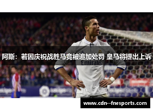 阿斯：若因庆祝战胜马竞被追加处罚 皇马将提出上诉