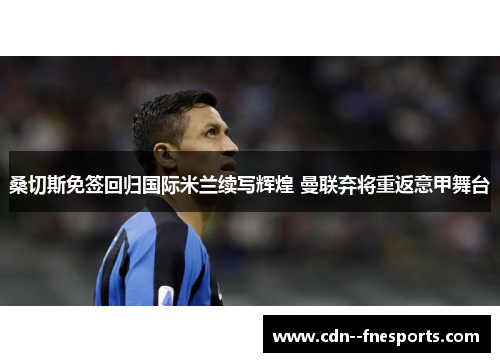 桑切斯免签回归国际米兰续写辉煌 曼联弃将重返意甲舞台 桑切斯免签回归国际米兰续写辉煌 曼联弃将重返意甲舞台