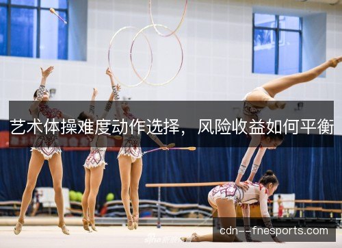 艺术体操难度动作选择,风险收益如何平衡 艺术体操难度动作选择,风险收益如何平衡